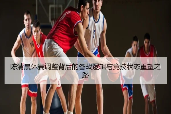 陈清晨休赛调整背后的备战逻辑与竞技状态重塑之路