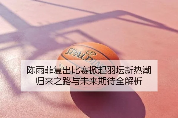 陈雨菲复出比赛掀起羽坛新热潮 归来之路与未来期待全解析
