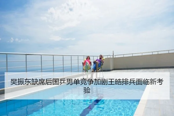 樊振东缺席后国乒男单竞争加剧王皓排兵面临新考验