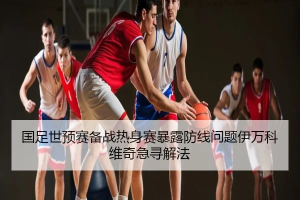 国足世预赛备战热身赛暴露防线问题伊万科维奇急寻解法