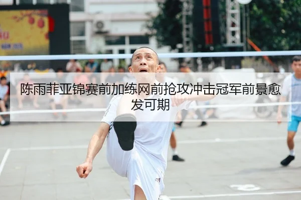 陈雨菲亚锦赛前加练网前抢攻冲击冠军前景愈发可期