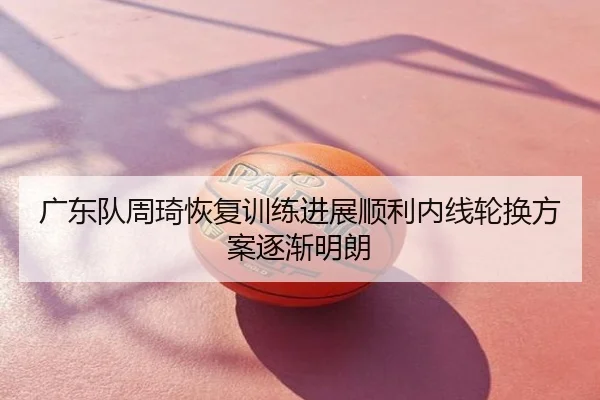 广东队周琦恢复训练进展顺利内线轮换方案逐渐明朗